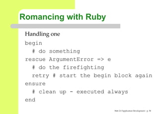 Romancing with Ruby
 Handling one
 begin
   # do something
 rescue ArgumentError => e
   # do the firefighting
   retry # start the begin block again
 ensure
   # clean up - executed always
 end
                           Web 2.0 Application Development – p. 5
 