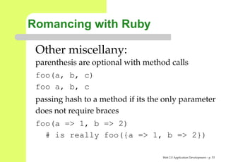 Romancing with Ruby

 Other miscellany:
 parenthesis are optional with method calls
 foo(a, b, c)
 foo a, b, c
 passing hash to a method if its the only parameter
 does not require braces
 foo(a => 1, b => 2)
   # is really foo({a => 1, b => 2})

                                    Web 2.0 Application Development – p. 5
 
