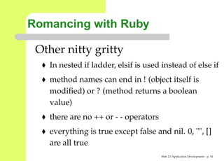 Romancing with Ruby

 Other nitty gritty
   In nested if ladder, elsif is used instead of else
   method names can end in ! (object itself is
   modiﬁed) or ? (method returns a boolean
   value)
   there are no ++ or - - operators
   everything is true except false and nil. 0, "", []
   are all true
                                      Web 2.0 Application Development – p. 5
 