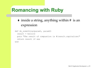 Romancing with Ruby
      inside a string, anything within # is an
      expression
 def do_something(param1, param2)
   result = hello()
   puts "The result of compuation is #{result.capitalize}"
   return result if xxx
 end




                                               Web 2.0 Application Development – p. 5
 