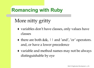 Romancing with Ruby

 More nitty gritty
   variables don’t have classes, only values have
   classes
   there are both &&, || and ’and’, ’or’ operator
   and, or have a lower precedence
   variable and method names may not be alway
   distinguishable by eye

                                  Web 2.0 Application Development – p. 5
 