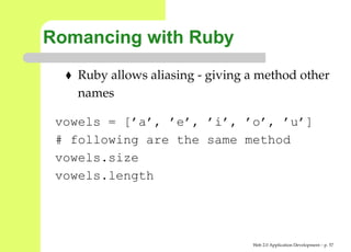 Romancing with Ruby
    Ruby allows aliasing - giving a method other
    names

 vowels = [’a’, ’e’, ’i’, ’o’, ’u’]
 # following are the same method
 vowels.size
 vowels.length




                                  Web 2.0 Application Development – p. 5
 