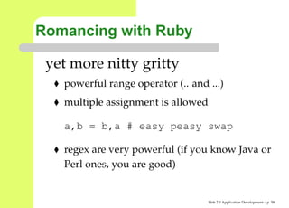 Romancing with Ruby

 yet more nitty gritty
   powerful range operator (.. and ...)
   multiple assignment is allowed

   a,b = b,a # easy peasy swap

   regex are very powerful (if you know Java or
   Perl ones, you are good)


                                    Web 2.0 Application Development – p. 5
 