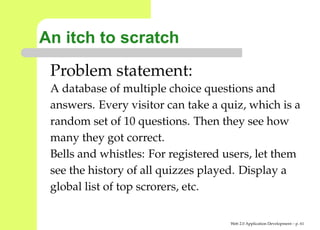 An itch to scratch
 Problem statement:
 A database of multiple choice questions and
 answers. Every visitor can take a quiz, which is a
 random set of 10 questions. Then they see how
 many they got correct.
 Bells and whistles: For registered users, let them
 see the history of all quizzes played. Display a
 global list of top scrorers, etc.


                                     Web 2.0 Application Development – p. 6
 
