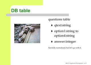 DB table
           questions table
                  qtext:string
                  option1:string to
                  option4:string
                  answer:integer
           Not fully normalized, but let’s go with it.




                                 Web 2.0 Application Development – p. 6
 