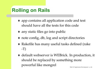 Rolling on Rails
    app contains all application code and test
    should have all the tests for this code
    any static ﬁles go into public
    note conﬁg, db, log and script directories
    Rakeﬁle has many useful tasks deﬁned (rake
    -T)
    default webserver is WEBrick. In production,
    should be replaced by something more
    powerful like mongrel            Web 2.0 Application Development – p. 6
 
