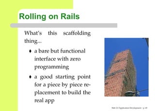 Rolling on Rails
 What’s     this   scaffolding
 thing...
     a bare but functional
     interface with zero
     programming
     a good starting point
     for a piece by piece re-
     placement to build the
     real app
                                 Web 2.0 Application Development – p. 6
 