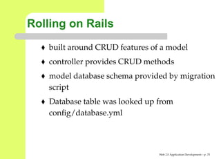 Rolling on Rails
    built around CRUD features of a model
    controller provides CRUD methods
    model database schema provided by migratio
    script
    Database table was looked up from
    conﬁg/database.yml




                                 Web 2.0 Application Development – p. 7
 