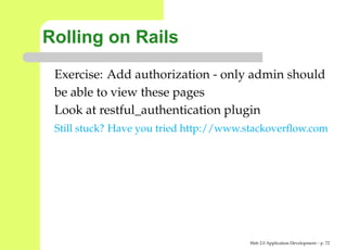 Rolling on Rails
 Exercise: Add authorization - only admin should
 be able to view these pages
 Look at restful_authentication plugin
 Still stuck? Have you tried http://www.stackoverﬂow.com




                                        Web 2.0 Application Development – p. 7
 