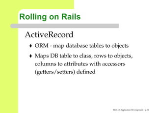 Rolling on Rails

 ActiveRecord
    ORM - map database tables to objects
    Maps DB table to class, rows to objects,
    columns to attributes with accessors
    (getters/setters) deﬁned




                                    Web 2.0 Application Development – p. 7
 