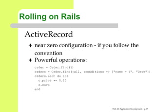 Rolling on Rails

 ActiveRecord
    near zero conﬁguration - if you follow the
    convention
    Powerful operations:
    order = Order.find(1)
    orders = Order.find(:all, :conditions => ["name = ?", "Dave"
    orders.each do |o|
      o.price *= 0.15
      o.save
    end




                                             Web 2.0 Application Development – p. 7
 