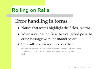 Rolling on Rails

 Error handling in forms
    Notice that forms highlight the ﬁelds in error
    When a validation fails, ActiveRecord puts th
    error message with the model object
    Controller or view can access them
    unless question = Question.create(params[:question])
      validation_error = question.errors.on(:qtext)
    end




                                             Web 2.0 Application Development – p. 7
 