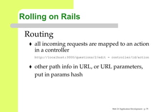 Rolling on Rails

 Routing
    all incoming requests are mapped to an action
    in a controller
    http://localhost:3000/questions/2/edit = controller/id/actio


    other path info in URL, or URL parameters,
    put in params hash




                                             Web 2.0 Application Development – p. 7
 
