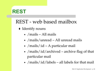 REST
 REST - web based mailbox
   Identify nouns
    •   /mails – All mails
    •   /mails/unread – All unread mails
    •   /mails/:id – A particular mail
    •   /mails/:id/archived – archive ﬂag of that
        particular mail
    •   /mails/:id/labels – all labels for that mail
                                     Web 2.0 Application Development – p. 8
 