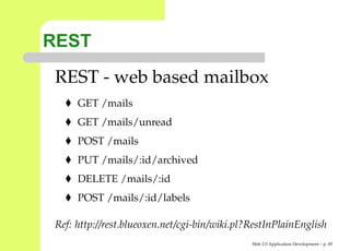 REST
 REST - web based mailbox
      GET /mails
      GET /mails/unread
      POST /mails
      PUT /mails/:id/archived
      DELETE /mails/:id
      POST /mails/:id/labels

 Ref: http://rest.blueoxen.net/cgi-bin/wiki.pl?RestInPlainEnglish
                                               Web 2.0 Application Development – p. 8
 