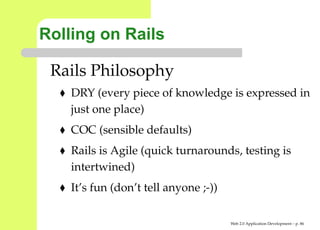 Rolling on Rails

 Rails Philosophy
    DRY (every piece of knowledge is expressed i
    just one place)
    COC (sensible defaults)
    Rails is Agile (quick turnarounds, testing is
    intertwined)
    It’s fun (don’t tell anyone ;-))

                                       Web 2.0 Application Development – p. 8
 