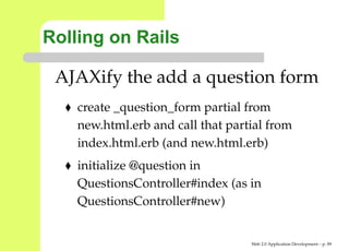 Rolling on Rails

 AJAXify the add a question form
    create _question_form partial from
    new.html.erb and call that partial from
    index.html.erb (and new.html.erb)
    initialize @question in
    QuestionsController#index (as in
    QuestionsController#new)


                                   Web 2.0 Application Development – p. 8
 