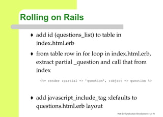 Rolling on Rails
    add id (questions_list) to table in
    index.html.erb
    from table row in for loop in index.html.erb,
    extract partial _question and call that from
    index
     <%= render :partial => ’question’, :object => question %>




    add javascript_include_tag :defaults to
    questions.html.erb layout
                                            Web 2.0 Application Development – p. 9
 