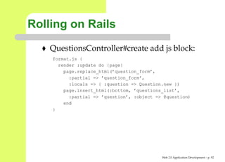 Rolling on Rails
    QuestionsController#create add js block:
    format.js {
      render :update do |page|
        page.replace_html(’question_form’,
          :partial => ’question_form’,
          :locals => { :question => Question.new })
        page.insert_html(:bottom, ’questions_list’,
          :partial => ’question’, :object => @question)
        end
    }




                                            Web 2.0 Application Development – p. 9
 