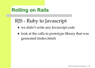 Rolling on Rails

 RJS - Ruby to Javascript
    we didn’t write any Javascript code
    look at the calls to prototype library that was
    generated (index.html)




                                    Web 2.0 Application Development – p. 9
 