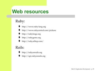 Web resources
 Ruby:
     http://www.ruby-lang.org
     http://www.rubycentral.com/pickaxe
     http://rubyforge.org
     http://rubygems.org
     http://ruby.alltop.com/


 Rails:
     http://rubyonrails.org
     http://api.rubyonrails.org




                                          Web 2.0 Application Development – p. 9
 