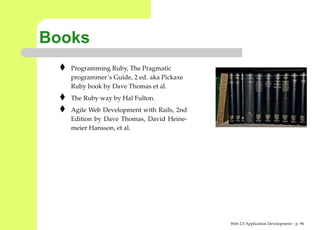 Books
   Programming Ruby, The Pragmatic
   programmer’s Guide, 2 ed. aka Pickaxe
   Ruby book by Dave Thomas et al.
   The Ruby way by Hal Fulton.
   Agile Web Development with Rails, 2nd
   Edition by Dave Thomas, David Heine-
   meier Hansson, et al.




                                           Web 2.0 Application Development – p. 9
 