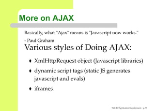 More on AJAX
 Basically, what "Ajax" means is "Javascript now works."
 - Paul Graham
 Various styles of Doing AJAX:
     XmlHttpRequest object (Javascript libraries)
     dynamic script tags (static JS generates
     javascript and evals)
     iframes


                                           Web 2.0 Application Development – p. 9
 