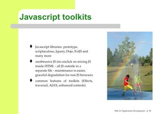 Javascript toolkits


    Javascript libraries: prototype,
    scriptaculous, Jquery, Dojo, ExtJS and
    many more
    unobtrusive JS (no onclick on mixing JS
    inside HTML - all JS outside in a
    separate ﬁle - maintenance is easier,
    graceful degradation for non JS browsers
    common features of toolkits (Effects,
    traversal, AJAX, enhanced controls)




                                               Web 2.0 Application Development – p. 9
 