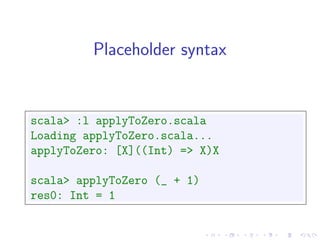 Placeholder syntax


scala> :l applyToZero.scala
Loading applyToZero.scala...
applyToZero: [X]((Int) => X)X

scala> applyToZero (_ + 1)
res0: Int = 1
 