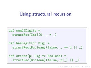 Using structural recursion


def sumOfDigits =
  structRec[Int](0, _ + _)

def hasDigit(d: Dig) =
  structRec[Boolean](false, _ == d || _)

def exists(p: Dig => Boolean) =
  structRec[Boolean](false, p(_) || _)
 