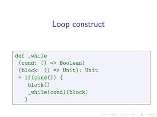 Loop construct


def _while
 (cond: () => Boolean)
 (block: () => Unit): Unit
 = if(cond()) {
     block()
     _while(cond)(block)
   }
 