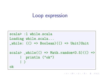 Loop expression


scala> :l while.scala
Loading while.scala...
_while: (() => Boolean)(() => Unit)Unit

scala> _while(() => Math.random<0.5)(() =>
     | println ("ok")
     | )
ok
 