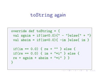 toString again

override def toString = {
 val sgnim = if(im<0.0){" - "}else{" + "}
 val absim = if(im<0.0){ -im }else{ im }

 if(im == 0.0) { re + "" } else {
 if(re == 0.0) { im + "*i" } else {
 re + sgnim + absim + "*i" } }
}
 