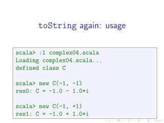 toString again: usage

scala> :l complex04.scala
Loading complex04.scala...
defined class C

scala> new C(-1, -1)
res0: C = -1.0 - 1.0*i

scala> new C(-1, +1)
res1: C = -1.0 + 1.0*i
 