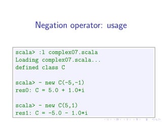 Negation operator: usage

scala> :l complex07.scala
Loading complex07.scala...
defined class C

scala> - new C(-5,-1)
res0: C = 5.0 + 1.0*i

scala> - new C(5,1)
res1: C = -5.0 - 1.0*i
 