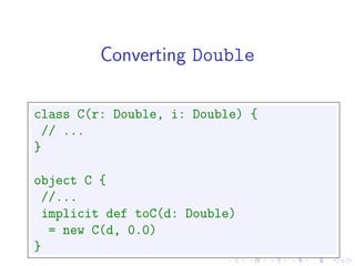 Converting Double

class C(r: Double, i: Double) {
 // ...
}

object C {
 //...
 implicit def toC(d: Double)
  = new C(d, 0.0)
}
 