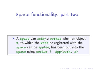 Space functionality: part two



A space can notify a worker when an object
x, to which the work he registered with the
space can be applied, has been put into the
space using worker ! App(work, x)
 