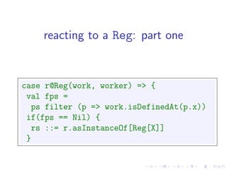 reacting to a Reg: part one


case r@Reg(work, worker) => {
 val fps =
  ps filter (p => work.isDefinedAt(p.x))
 if(fps == Nil) {
  rs ::= r.asInstanceOf[Reg[X]]
 }
 