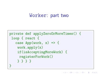 Worker: part two


private def applyZeroOrMoreTimes() {
 loop { react {
   case App(work, x) => {
    work.apply(x)
    if(isAcceptingMoreWork) {
     registerForWork()
    } } } }
}
 