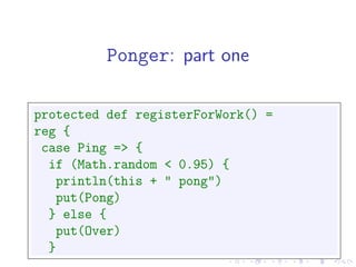 Ponger: part one

protected def registerForWork() =
reg {
 case Ping => {
  if (Math.random < 0.95) {
   println(this + " pong")
   put(Pong)
  } else {
   put(Over)
  }
 