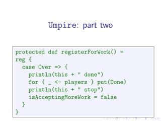 Umpire: part two

protected def registerForWork() =
reg {
  case Over => {
    println(this + " done")
    for { _ <- players } put(Done)
    println(this + " stop")
    isAcceptingMoreWork = false
  }
}
 