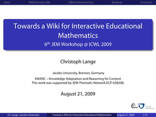 Vision                SWiM Semantic Wiki                 JOBAD Interactive Docs                     Roadmap              Conclusion




         Towards a Wiki for Interactive Educational
                      Mathematics
                                   6th JEM Workshop @ ICWL 2009


                                                  Christoph Lange

                                           Jacobs University, Bremen, Germany
                           KWARC – Knowledge Adaptation and Reasoning for Content
                         This work was supported by JEM-Thematic-Network ECP-038208.


                                                  August 21, 2009


   Ch. Lange (Jacobs University)           Towards a Wiki for Interactive Educational Mathematics      August 21, 2009    1/13
 
