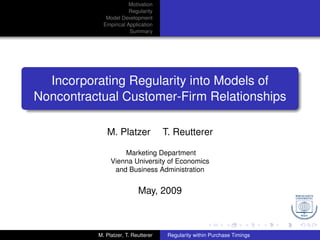 Motivation
                       Regularity
             Model Development
            Empirical Application
                       Summary




  Incorporating Regularity into Models of
Noncontractual Customer-Firm Relationships

             M. Platzer              T. Reutterer

                   Marketing Department
               Vienna University of Economics
                and Business Administration


                           May, 2009



          M. Platzer, T. Reutterer    Regularity within Purchase Timings
 