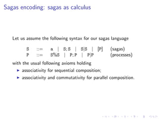 Sagas encoding: sagas as calculus



   Let us assume the following syntax for our sagas language

         S    ::=    a | S; S | S|S | [P]          (sagas)
         P    ::=    S%S | P; P | P|P              (processes)
   with the usual following axioms holding
       associativity for sequential composition;
       associativity and commutativity for parallel composition.
 