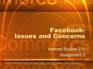 Facebook-Issues and Concerns,[object Object],Internet Studies 213,[object Object],Assignment 3,[object Object],Facebook  Privacy Policy Page: http://www.facebook.com/policy.php,[object Object],Facebook Statement of Rights and Responsibilities: http://www.facebook.com/terms.php?ref=pf,[object Object]