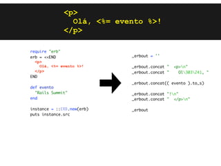 <p>
                Olá, <%= evento %>!
              </p>

require "erb"
erb = <<END                 _erbout = ''
  <p>
    Olá, <%= evento %>!     _erbout.concat "   <p>n"
  </p>                      _erbout.concat "     Ol303241, "
END
                            _erbout.concat(( evento ).to_s)
def evento
  "Rails Summit"            _erbout.concat "!n"
end                         _erbout.concat " </p>n"

instance = ::ERB.new(erb)   _erbout
puts instance.src
 