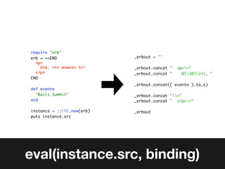 require "erb"
erb = <<END                 _erbout = ''
  <p>
    Olá, <%= evento %>!     _erbout.concat "   <p>n"
  </p>                      _erbout.concat "     Ol303241, "
END
                            _erbout.concat(( evento ).to_s)
def evento
  "Rails Summit"            _erbout.concat "!n"
end                         _erbout.concat " </p>n"

instance = ::ERB.new(erb)   _erbout
puts instance.src




eval(instance.src, binding)
 