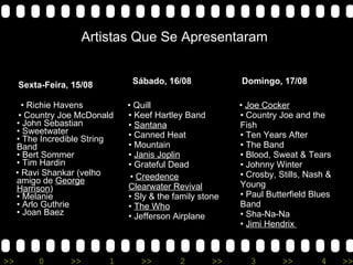 Sexta-Feira, 15/08 •  Richie Havens  •  Country Joe McDonald • John Sebastian • Sweetwater • The Incredible String Band • Bert Sommer • Tim Hardin  •  Ravi Shankar (velho amigo de  George Harrison ) • Melanie • Arlo Guthrie • Joan Baez Sábado, 16/08 •  Quill • Keef Hartley Band •  Santana • Canned Heat • Mountain •  Janis Joplin • Grateful Dead  •  Creedence Clearwater Revival • Sly & the family stone •  The Who • Jefferson Airplane Domingo, 17/08 •  Joe Cocker • Country Joe and the Fish • Ten Years After • The Band • Blood, Sweat & Tears • Johnny Winter • Crosby, Stills, Nash & Young • Paul Butterfield Blues Band • Sha-Na-Na •  Jimi Hendrix   Artistas Que Se Apresentaram 