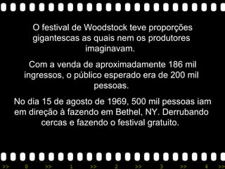 O festival de Woodstock teve proporções gigantescas as quais nem os produtores imaginavam.  Com a venda de aproximadamente 186 mil ingressos, o público esperado era de 200 mil pessoas. No dia 15 de agosto de 1969, 500 mil pessoas iam em direção à fazendo em Bethel, NY. Derrubando cercas e fazendo o festival gratuito.  
