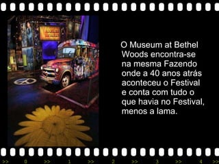 O Museum at Bethel Woods encontra-se na mesma Fazendo onde a 40 anos atrás aconteceu o Festival e conta com tudo o que havia no Festival, menos a lama. 